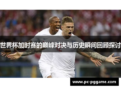 世界杯加时赛的巅峰对决与历史瞬间回顾探讨