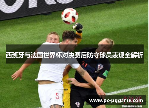 西班牙与法国世界杯对决赛后防守球员表现全解析