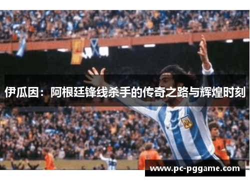伊瓜因：阿根廷锋线杀手的传奇之路与辉煌时刻
