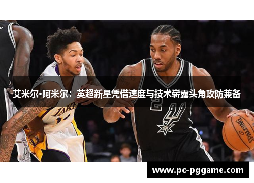 艾米尔·阿米尔：英超新星凭借速度与技术崭露头角攻防兼备