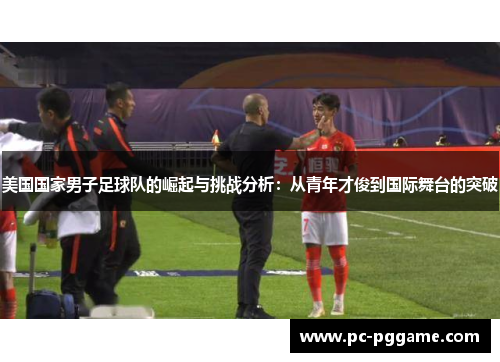 美国国家男子足球队的崛起与挑战分析：从青年才俊到国际舞台的突破