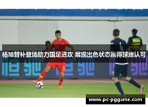 杨旭替补登场助力国足进攻 展现出色状态赢得球迷认可
