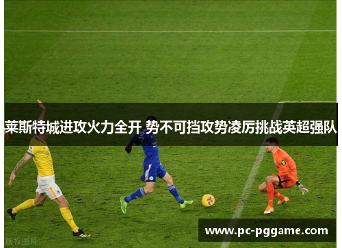 莱斯特城进攻火力全开 势不可挡攻势凌厉挑战英超强队