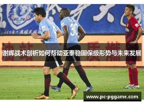 谢晖战术剖析如何帮助亚泰稳固保级形势与未来发展