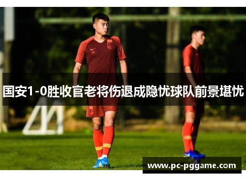 国安1-0胜收官老将伤退成隐忧球队前景堪忧