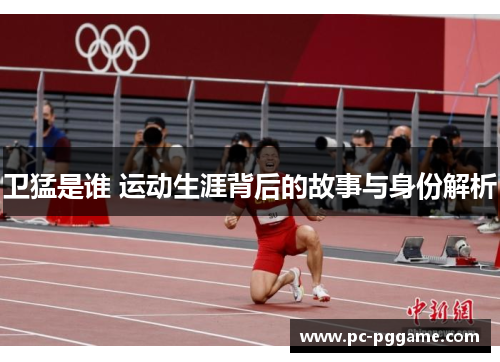 卫猛是谁 运动生涯背后的故事与身份解析 卫猛是谁 运动生涯背后的故事与身份解析