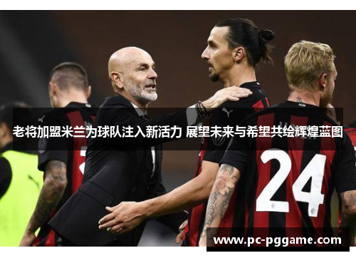 老将加盟米兰为球队注入新活力 展望未来与希望共绘辉煌蓝图 老将加盟米兰为球队注入新活力 展望未来与希望共绘辉煌蓝图