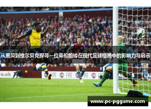 从黑贝到维尔贝克探寻一位英伦前锋在现代足球格局中的影响力与启示 从黑贝到维尔贝克探寻一位英伦前锋在现代足球格局中的影响力与启示