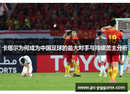 卡塔尔为何成为中国足球的最大对手与持续苦主分析