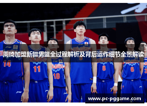 周琦加盟新疆男篮全过程解析及背后运作细节全景解读