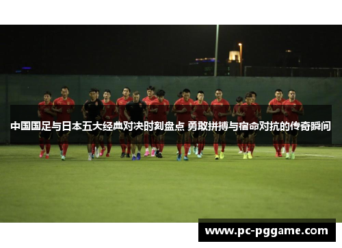 中国国足与日本五大经典对决时刻盘点 勇敢拼搏与宿命对抗的传奇瞬间 中国国足与日本五大经典对决时刻盘点 勇敢拼搏与宿命对抗的传奇瞬间