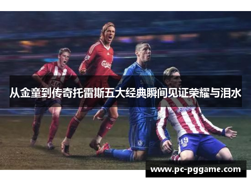 从金童到传奇托雷斯五大经典瞬间见证荣耀与泪水