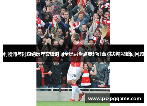 利物浦与阿森纳历年交锋时间全纪录盘点英超红蓝对决精彩瞬间回顾