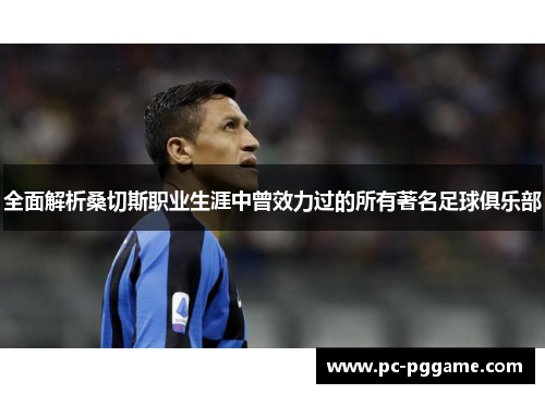 全面解析桑切斯职业生涯中曾效力过的所有著名足球俱乐部