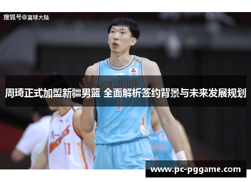 周琦正式加盟新疆男篮 全面解析签约背景与未来发展规划