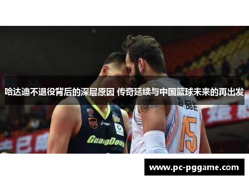 哈达迪不退役背后的深层原因 传奇延续与中国篮球未来的再出发