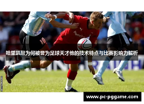 哈里凯恩为何被誉为足球天才他的技术特点与比赛影响力解析