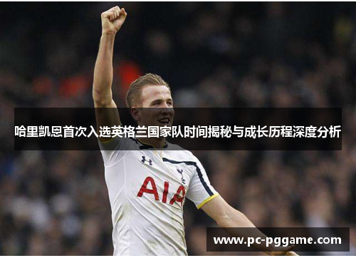 哈里凯恩首次入选英格兰国家队时间揭秘与成长历程深度分析 哈里凯恩首次入选英格兰国家队时间揭秘与成长历程深度分析