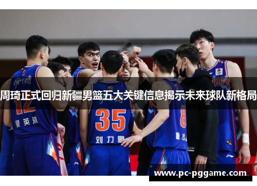 周琦正式回归新疆男篮五大关键信息揭示未来球队新格局