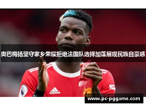 奥巴梅扬坚守家乡荣耀拒绝法国队选择加蓬展现民族自豪感