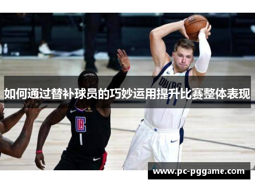 如何通过替补球员的巧妙运用提升比赛整体表现