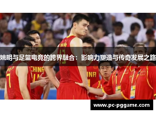 姚明与足篮电竞的跨界融合:影响力塑造与传奇发展之路 姚明与足篮电竞的跨界融合:影响力塑造与传奇发展之路