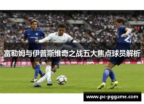 富勒姆与伊普斯维奇之战五大焦点球员解析