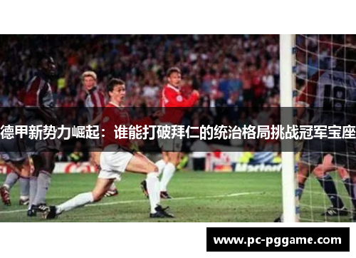 德甲新势力崛起：谁能打破拜仁的统治格局挑战冠军宝座