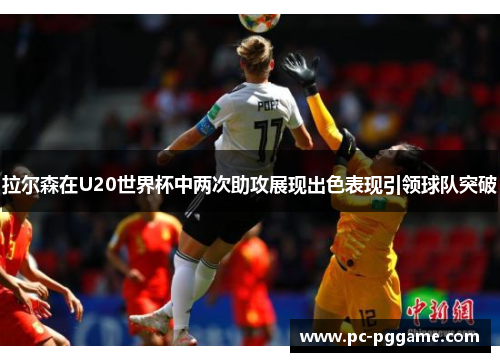 拉尔森在U20世界杯中两次助攻展现出色表现引领球队突破 拉尔森在U20世界杯中两次助攻展现出色表现引领球队突破